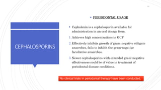 CEPHALOSPORINS
 PERIODONTAL USAGE
 Cephalexin is a cephalosporin available for
administration in an oral dosage form.
1.Achieves high concentrations in GCF
2.Effectively inhibits growth of gram-negative obligate
anaerobes, fails to inhibit the gram-negative
facultative anaerobes.
3.Newer cephalosporins with extended gram-negative
effectiveness could be of value in treatment of
periodontal disease conditions.
No clinical trials in periodontal therapy have been conducted.
40
 