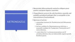 METRONIDAZOLE
1.Bactericidal effects primarily exerted on obligate gram-
positive and gram-negative anaerobes.
2.Campylobacter rectus is the only facultative anaerobe and
probable periodontal pathogen that is susceptible to low
concentrations of metronidazole.
3.Spectrum of activity-
1. outstanding treatment for Fusobacterium and Selenomonas
infections,
2. the best candidate for Peptostreptococcus infections, a
reasonable candidate for P. gingivalis, P intermedia and C.
rectus infections,
3. a poor choice for A. actinomycetemcomitans and E.
corrodens infections, does not substantially suppress growth
beneficial species.
45
 