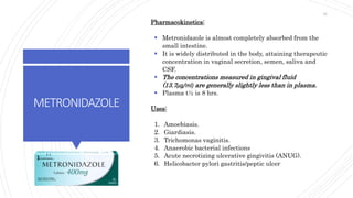 METRONIDAZOLE
Pharmacokinetics:
 Metronidazole is almost completely absorbed from the
small intestine.
 It is widely distributed in the body, attaining therapeutic
concentration in vaginal secretion, semen, saliva and
CSF.
 The concentrations measured in gingival fluid
(13.7μg/ml) are generally slightly less than in plasma.
 Plasma t½ is 8 hrs.
Uses:
1. Amoebiasis.
2. Giardiasis.
3. Trichomonas vaginitis.
4. Anaerobic bacterial infections
5. Acute necrotizing ulcerative gingivitis (ANUG).
6. Helicobacter pylori gastritis/peptic ulcer
46
 