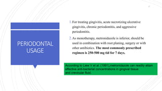PERIODONTAL
USAGE
1.For treating gingivitis, acute necrotizing ulcerative
gingivitis, chronic periodontitis, and aggressive
periodontitis.
2.As monotherapy, metronidazole is inferior, should be
used in combination with root planing, surgery or with
other antibiotics. The most commonly prescribed
regimen is 250-500 mg tid for 7 days.
According to Liew V et al. (1991),metronidazole can readily attain
effective anti-bacterial concentrations in gingival tissue
and crevicular fluid.
47
 
