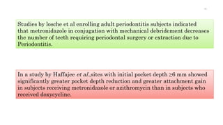 Studies by losche et al enrolling adult periodontitis subjects indicated
that metronidazole in conjugation with mechanical debridement decreases
the number of teeth requiring periodontal surgery or extraction due to
Periodontitis.
In a study by Haffajee et al.,sites with initial pocket depth ≥6 mm showed
significantly greater pocket depth reduction and greater attachment gain
in subjects receiving metronidazole or azithromycin than in subjects who
received doxycycline.
49
 