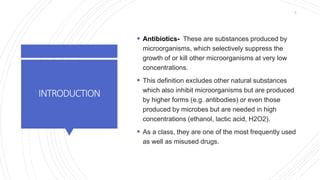 INTRODUCTION
 Antibiotics- These are substances produced by
microorganisms, which selectively suppress the
growth of or kill other microorganisms at very low
concentrations.
 This definition excludes other natural substances
which also inhibit microorganisms but are produced
by higher forms (e.g. antibodies) or even those
produced by microbes but are needed in high
concentrations (ethanol, lactic acid, H2O2).
 As a class, they are one of the most frequently used
as well as misused drugs.
5
 