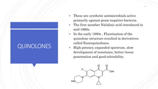 QUINOLONES
 These are synthetic antimicrobials active
primarily against gram-negative bacteria.
 The first member Nalidixic acid introduced in
mid-1960s.
 In the early 1980s , Fluorination of the
quinolone structure resulted in derivatives
called fluoroquinolones.
 High potency, expanded spectrum, slow
development of resistance, better tissue
penetration and good tolerability.
51
 