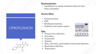 CIPROFLOXACIN
Pharmacokinetics:
 Ciprofloxacin is rapidly absorbed orally, but food
delays absorption.
Adverse effects:
 Gastrointestinal.
 CNS.
 Skin/hypersensitivity.
 Tendinitis and tendon rupture.
Uses:
● Urinary tract infections.
● Gonorrhea.
● Chanceroid.
● Typhoid.
● Bone, soft tissue, gynecological and wound infections.
● Respiratory infections.
● Tuberculosis.
55
 