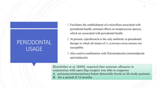 PERIODONTAL
USAGE
1. Facilitates the establishment of a microflora associated with
periodontal health, minimal effects on streptococcus species,
which are associated with periodontal health.
2. At present, ciprofloxacin is the only antibiotic in periodontal
therapy to which all strains of A. actinomycetemcomitans are
susceptible.
3. Also used in combination with Nitroimidazoles (metronidazole
and tinidazole).
Kleinfelder et al. (2000), reported that systemic ofloxacin in
conjunction with open flap surgery was able to suppress
A. actinomycetemcomitans below detectable levels in 22 study patients
B. for a period of 12 months.
57
 