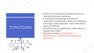 TETRACYCLINES
 The first to be introduced was chlortetracycline in
1948 under the name aureomycin.
 It contrasted markedly from penicillin and
streptomycin in being active orally and in affecting a
wide range of microorganisms—hence called ‘broad
spectrum antibiotic’.
 All tetracyclines are slightly bitter solids which are
slightly water soluble
 The group includes:- Oxytetracycline,
Demeclocycline, Lymecycline, Doxycycline and
Minocycline
59
 