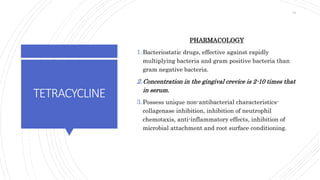 TETRACYCLINE
PHARMACOLOGY
1.Bacteriostatic drugs, effective against rapidly
multiplying bacteria and gram positive bacteria than
gram negative bacteria.
2.Concentration in the gingival crevice is 2-10 times that
in serum.
3.Possess unique non-antibacterial characteristics-
collagenase inhibition, inhibition of neutrophil
chemotaxis, anti-inflammatory effects, inhibition of
microbial attachment and root surface conditioning.
61
 