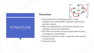 TETRACYCLINE
Pharmacology:-
 Tetracyclines have chelating property—form
insoluble and unabsorbable complexes with calcium
and other metals.
 Milk, iron preparations, nonsystemic antacids and
sucralfate reduce their absorption
 The CSF concentration of most tetracyclines is about
1/4 of plasma concentration.
 Primarily excreted in urine, so dose has to be reduced
in renal failure.
 Secreted in milk.
62
 