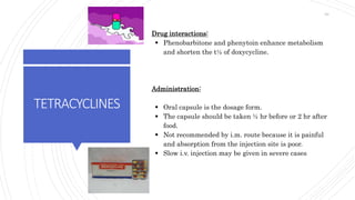 TETRACYCLINES
Drug interactions:
 Phenobarbitone and phenytoin enhance metabolism
and shorten the t½ of doxycycline.
Administration:
 Oral capsule is the dosage form.
 The capsule should be taken ½ hr before or 2 hr after
food.
 Not recommended by i.m. route because it is painful
and absorption from the injection site is poor.
 Slow i.v. injection may be given in severe cases
63
 