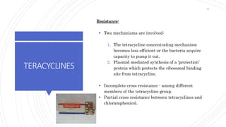 TERACYCLINES
Resistance:
 Two mechanisms are involved:
1. The tetracycline concentrating mechanism
becomes less efficient or the bacteria acquire
capacity to pump it out.
2. Plasmid mediated synthesis of a ‘protection’
protein which protects the ribosomal binding
site from tetracycline.
 Incomplete cross resistance - among different
members of the tetracycline group.
 Partial cross resistance between tetracyclines and
chloramphenicol.
64
 