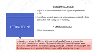 TETRACYCLINE
 PERIODONTAL USAGE
1.Adjuncts in the treatment of localized aggressive periodontitis
(LAP).
2.Arrest bone loss and suppress A. actinomycetemcomitans levels in
conjunction with scaling and root planing.
 DOSAGE REGIMEN
 250 mg four times daily
Listgarten et al and Hellden et al tested the clinical efficacy of tetracycline
in 12 adult periodontitis patient. No statistically significant differences were
measured in favor of the tetracycline group, although the mean probing depth and
the attachment level improved slightly more in the tetracycline group
66
 