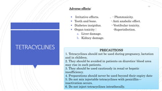 TETRACYCLINES
Adverse effects:
 Irritative effects. . - Phototoxicity.
 Teeth and bone. - Anti anabolic effect.
 Diabetes insipidus. - Vestibular toxicity.
 Organ toxicity : -Superinfection.
a. Liver damage.
b. Kidney damage.
PRECAUTIONS
1. Tetracyclines should not be used during pregnancy, lactation
and in children.
2. They should be avoided in patients on diuretics: blood urea
may rise in such patients.
3. They should be used cautiously in renal or hepatic
insufficiency.
4. Preparations should never be used beyond their expiry date
5. Do not mix injectable tetracyclines with penicillin—
inactivation occurs.
6. Do not inject tetracyclines intrathecally.
68
 