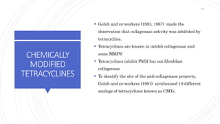 CHEMICALLY
MODIFIED
TETRACYCLINES
 Golub and co-workers (1983, 1987) made the
observation that collagenase activity was inhibited by
tetracycline.
 Tetracyclines are known to inhibit collagenase and
some MMPS
 Tetracyclines inhibit PMN but not fibroblast
collagenase
 To identify the site of the anti-collagenase property,
Golub and co-workers (1991) synthesized 10 different
analogs of tetracyclines known as CMTs.
69
 