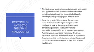 RATIONALEOF
ANTIBIOTIC
THERAPYIN
PERIODONTICS
 Mechanical and surgical treatment combined with proper
oral hygiene measures can arrest or prevent further
periodontal attachment loss in most individuals by
reducing total supra-subgingival bacterial mass.
 However, despite diligent dental therapy, some
individuals continue to experience periodontal
breakdown, may be due to the ability of major
periodontal pathogens like Porphyromonas
gingivalis, Aggregatibacter actinomycetemcomitans,
Fusobacterium-nucleatum, Treponema denticola,
bacteroids, to invade periodontal tissues or to reside in
furcations or other tooth structures outside the reach of
periodontal instruments, or due to poor host defense
mechanisms.
7
 