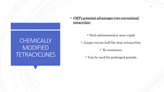 CHEMICALLY
MODIFIED
TETRACYCLINES
 CMT’s potential advantages over conventional
tetracycline:
Oral administration more rapid.
Longer serum half-life than tetracycline.
No resistance.
Can be used for prolonged periods.
73
 