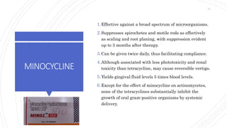 MINOCYCLINE
1.Effective against a broad spectrum of microorganisms.
2.Suppresses spirochetes and motile rods as effectively
as scaling and root planing, with suppression evident
up to 3 months after therapy.
3.Can be given twice daily, thus facilitating compliance.
4.Although associated with less phototoxicity and renal
toxicity than tetracycline, may cause reversible vertigo.
5.Yields gingival fluid levels 5 times blood levels.
6.Except for the effect of minocycline on actinomycetes,
none of the tetracyclines substantially inhibit the
growth of oral gram-positive organisms by systemic
delivery.
74
 
