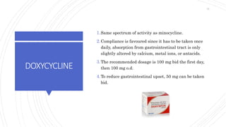 DOXYCYCLINE
1.Same spectrum of activity as minocycline.
2.Compliance is favoured since it has to be taken once
daily, absorption from gastrointestinal tract is only
slightly altered by calcium, metal ions, or antacids.
3.The recommended dosage is 100 mg bid the first day,
then 100 mg o.d.
4.To reduce gastrointestinal upset, 50 mg can be taken
bid.
75
 