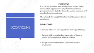 DOXYCYCLINE
PERIOSTAT
It is sub antimicrobial dose of doxycycline hyclate (SDD)
capsule of 20 mg prescribed for patients with chronic
periodontitis twice daily for 3 months, up to a maximum of 9
months of continuous dosing.
The rationale for using SDD is based on the concept of host
modulation
INDICATIONS-
 Patients who have not responded to nonsurgical therapy.
 Patients with generalized recurrent sites of 5 mm or
greater pocket depth that bleed on probing.
 A high susceptibility to rapid periodontal disease
progression.
76
 