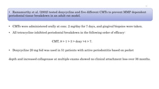 • Ramamurthy et al. (2002) tested doxycycline and five different CMTs to prevent MMP dependent
periodontal tissue breakdown in an adult rat model.
• CMTs were administered orally at conc. 2 mg/day for 7 days, and gingival biopsies were taken.
• All tetracycline inhibited periodontal breakdown in the following order of efficacy:
CMT, 8 > 1 > 3 > doxy >4 > 7.
• Doxycycline 20 mg bid was used in 51 patients with active periodontitis based on pocket
depth and increased collagenase at multiple exams showed no clinical attachment loss over 36 months.
77
 