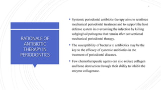 RATIONALEOF
ANTIBIOTIC
THERAPYIN
PERIODONTICS
 Systemic periodontal antibiotic therapy aims to reinforce
mechanical periodontal treatment and to support the host
defense system in overcoming the infection by killing
subgingival pathogens that remain after conventional
mechanical periodontal therapy.
 The susceptibility of bacteria to antibiotics may be the
key to the efficacy of systemic antibiotics in the
treatment of periodontal diseases.
 Few chemotherapeutic agents can also reduce collagen
and bone destruction through their ability to inhibit the
enzyme collagenase.
8
 