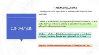 CLINDAMYCIN
 PERIODONTAL USAGE
Clindamycin achieves higher levels of antimicrobial activity than other
antibiotics.
Gordon et al. observed a mean gain of clinical attachment of 1.5 mm
and a decrease of disease activity in patients 24 months after
adjunctive clindamycin therapy.
Walker et al. showed that clindamycin assisted in stabilizing
refractory patients. Dosage was 150 mg qid for 10 days.
Jorgensen and Slots recommended a regime of 300 mg bid for 8 days.
81
 
