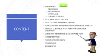 CONTENT
 ANTIBIOTICS
 MACROLIDE
 SULFONAMIDE
 QUINOLONE
 AMINOGLYCOSIDES
 SELECTION OF ANTIBIOTICS
 PRINCIPLES OF ANTIBIOTIC DOSING
 INDICATIONS OF ANTIBIOTICS IN PERIODONTAL THERAPY
 MEDICAL CONDITION THAT NEED PRE-OPERATIVE
ANTIBIOTIC
 ANTIBIOTIC RESISTANCE & SENSITIVITY TEST
 SUPERINFECTION
 COMBINATION THERAPY
 CONCLUSION
 REFERENCES
PART 2
83
 
