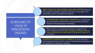 GUIDELINES OF
USAGEIN
PERIODONTAL
DISEASES
THE CLINICAL DIAGNOSIS AND SITUATION dictate
the need for possible antibiotic therapy as an adjunct in
controlling active periodontal disease.
CONTINUING DISEASE ACTIVITY an indication
for periodontal intervention and possible microbial
analysis through plaque sampling.
When used to treat periodontal disease, antibiotics are
selected based on the Patient's Medical And Dental Status,
Current Medications, And Results Of Microbial Analysis, if
performed.
A POOLED SUBGINGIVAL SAMPLE  may provide a
good representation of the range of periodontal pathogens to
be targeted for antibiotic therapy.
9
 