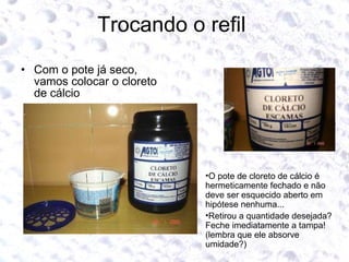 Trocando o refil  Com o pote já seco, vamos colocar o cloreto de cálcio O pote de cloreto de cálcio é hermeticamente fechado e não deve ser esquecido aberto em hipótese nenhuma... Retirou a quantidade desejada? Feche imediatamente a tampa!(lembra que ele absorve umidade?) 