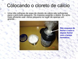 Colocando o cloreto de cálcio  Uma três colheres de sopa de cloreto de cálcio são suficientes para o anti-mofo pequeno. Os maiores exigirão o dobro. Eu acho mais eficiente usar vários pequeno no lugar de apenas um grande... Não esqueça de fechar o saco e depois fechar com a tampa hermética.. 
