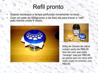 Refil pronto  Depois recoloque a tampa perfurada novamente no local... Com um pote de 500g(como o da foto) dá para trocar o “refil” pelo menos umas 9 vezes. 500g de Cloreto de cálcio custam perto de R$8,00. Isso faz com que cada “recarga” saia por R$0,80, ao passo que um novo anti-mofo custa no mínimo..uns R$3,00.  