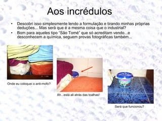 Aos incrédulos  Descobri isso simplesmente lendo a formulação e tirando minhas próprias deduções... Mas será que é a mesma coisa que o industrial? Bom para aqueles tipo “São Tomé” que só acreditam vendo...e desconhecem a química, seguem provas fotográficas também... Onde eu coloquei o anti-mofo? Ah...está ali atrás das toalhas! Será que funcionou? 