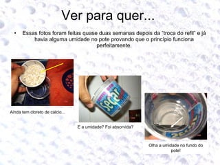 Ver para quer...  Essas fotos foram feitas quase duas semanas depois da “troca do refil” e já havia alguma umidade no pote provando que o princípio funciona perfeitamente. Ainda tem cloreto de cálcio... E a umidade? Foi absorvida? Olha a umidade no fundo do pote! 