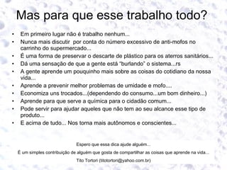 Mas para que esse trabalho todo?  Em primeiro lugar não é trabalho nenhum... Nunca mais discutir  por conta do número excessivo de anti-mofos no carrinho do supermercado... É uma forma de preservar o descarte de plástico para os aterros sanitários... Dá uma sensação de que a gente está “burlando” o sistema...rs A gente aprende um pouquinho mais sobre as coisas do cotidiano da nossa vida... Aprende a prevenir melhor problemas de umidade e mofo.... Economiza uns trocados...(dependendo do consumo...um bom dinheiro...) Aprende para que serve a química para o cidadão comum... Pode servir para ajudar aqueles que não tem ao seu alcance esse tipo de produto... E acima de tudo... Nos torna mais autônomos e conscientes...  Espero que essa dica ajude alguém... É um simples contribuição de alguém que gosta de compartilhar as coisas que aprende na vida... Tito Tortori (titotortori@yahoo.com.br) 