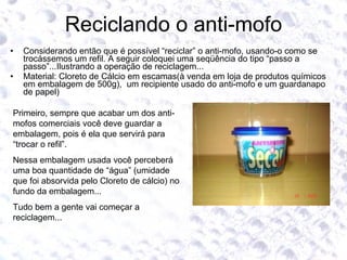 Reciclando o anti-mofo Considerando então que é possível “reciclar” o anti-mofo, usando-o como se trocássemos um refil. A seguir coloquei uma seqüência do tipo “passo a passo”...Ilustrando a operação de reciclagem...  Material: Cloreto de Cálcio em escamas(à venda em loja de produtos químicos em embalagem de 500g),  um recipiente usado do anti-mofo e um guardanapo de papel) Primeiro, sempre que acabar um dos anti-mofos comerciais você deve guardar a embalagem, pois é ela que servirá para “trocar o refil”. Nessa embalagem usada você perceberá uma boa quantidade de “água” (umidade que foi absorvida pelo Cloreto de cálcio) no fundo da embalagem... Tudo bem a gente vai começar a reciclagem... 