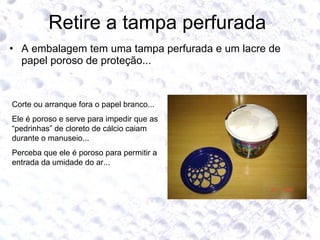 Retire a tampa perfurada  A embalagem tem uma tampa perfurada e um lacre de papel poroso de proteção... Corte ou arranque fora o papel branco... Ele é poroso e serve para impedir que as “pedrinhas” de cloreto de cálcio caiam durante o manuseio... Perceba que ele é poroso para permitir a entrada da umidade do ar... 