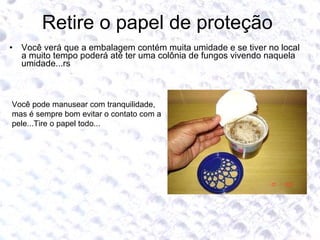 Retire o papel de proteção  Você verá que a embalagem contém muita umidade e se tiver no local a muito tempo poderá até ter uma colônia de fungos vivendo naquela umidade...rs Você pode manusear com tranquilidade, mas é sempre bom evitar o contato com a pele...Tire o papel todo...  