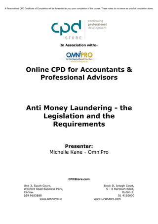 A Personalised CPD Certificate of Completion will be forwarded to you upon completion of this course. These notes do not serve as proof of completion alone.




                                                          In Association with:-




                      Online CPD for Accountants &
                          Professional Advisors



                      Anti Money Laundering - the
                           Legislation and the
                             Requirements


                                                     Presenter:
                                               Michelle Kane - OmniPro




                                                                  CPDStore.com

                    Unit 3, South Court,                                                          Block D, Iveagh Court,
                    Wexford Road Business Park,                                                     5 – 8 Harcourt Road,
                    Carlow.                                                                                     Dublin 2.
                    059 9183888                                                                              01 4110000
                                www.OmniPro.ie                                               www.CPDStore.com
 