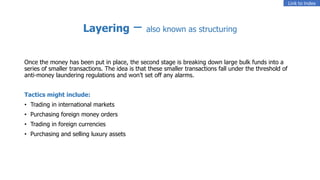 Layering – also known as structuring
Once the money has been put in place, the second stage is breaking down large bulk funds into a
series of smaller transactions. The idea is that these smaller transactions fall under the threshold of
anti-money laundering regulations and won’t set off any alarms.
Tactics might include:
• Trading in international markets
• Purchasing foreign money orders
• Trading in foreign currencies
• Purchasing and selling luxury assets
Link to Index
 