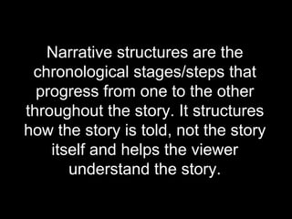 Narrative structures are the chronological stages/steps that progress from one to the other throughout the story. It structures how the story is told, not the story itself and helps the viewer understand the story. 