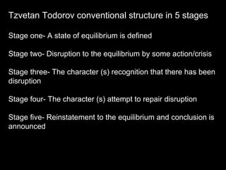 Tzvetan Todorov conventional structure in 5 stages Stage one- A state of equilibrium is defined Stage two- Disruption to the equilibrium by some action/crisis Stage three- The character (s) recognition that there has been disruption  Stage four- The character (s) attempt to repair disruption Stage five- Reinstatement to the equilibrium and conclusion is announced 