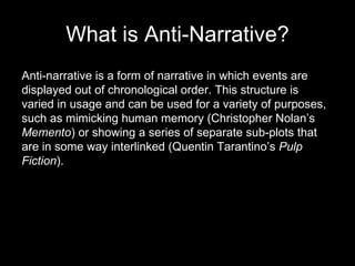 What is Anti-Narrative? Anti-narrative is a form of narrative in which events are displayed out of chronological order. This structure is varied in usage and can be used for a variety of purposes, such as mimicking human memory (Christopher Nolan’s  Memento ) or showing a series of separate sub-plots that are in some way interlinked (Quentin Tarantino’s  Pulp Fiction ). 