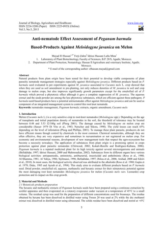 Journal of Biology, Agriculture and Healthcare
ISSN 2224-3208 (Paper) ISSN 2225
Vol.3, No.5, 2013
Anti-nematode Effect Assessment of
Based-Products Against
Mayad El Hassan
1. Laboratory of Plant Biotechnology, Faculty of Sciences, B.P. 28/S, Agadir, Morocco.
2. Department of Plant Protection, Nematology. Hassan II Agriculture and veterinary Institute,
* E-mail of the corresponding author:
Abstract
Natural products from plant origin have been tested for their potential to develop viable components of plant
parasitic nematode management strategies especially against
harmala seed evaluated in pot experiments
when they are used as soil amendment
damage to melon crops, but also improves significantly growth parameters except for the emulsified oil of
harmala which proved a phytotoxic effect although it gave a complete suppression of
extract and the seeds powder are among the less phytotoxic substances, which are efficient against these pathogens.
harmala-seed-based-products have a potential antinematodes effect against
component of an integrated management syste
Keywords: nematodes management,
1. Introduction
Melon (Cucumis melo L.) is a very sensitive crop to root
of transplants and initial population density of nematodes in the soil, the threshold of tolerance may be located
between 0.48 and 3.53 J2/100g soil (Ploeg 2001). The damage caused by
considerable (Sasser 1979 Di Vito
depending on the level of infestation (Ploeg and Phillips, 2001). To manage these plant parasite, producers do not
have efficient means though control by chemical
often effective, they are very expensive and sometimes in reexamination or not registered on melon crop. For
economic and environmental reasons, development of new management tools that respect
become a necessity nowadays. The application of substances from plant origin is a promising option in crops
protection against plant parasitic nematodes (Chitwood, 2002; Kokali
Peganum harmala is a reputed medicinal plant for its high toxicity against several microorganisms and animals
(Bellakhdar, 1997; Idrissi Hassani, 2000 and Mahmoudian, 2002). Substances from its different organs have various
biological activities: antispasmodic, antimitotic,
Al-Shamma, 1981; Al Yahya, 1986; Sijilmassi, 1996; Bellakhdar, 1997; Jbilou et al., 2006;
et al., 2010). In most cases, the biological activity observed was attributed
al. 1978; Duke, 1985 and Ayoub et al., 1994). This study aims to evaluate different products based on
seed. Dried powder, emulsified oil, aqueous, methanolic and hexanic extract for their nématotoxic
the most damaging root knot nematodes
protection and its impact on this crop growth.
2. Material and Methods
2.1 Botanicals products preparation
The hexanic and methanolic extracts of
soxhlet apparatus and then evaporated on a rotatory evaporator under vacuum at a temperature of 45°C to a small
volume. The residual syrup was used for the preparation of different concentrations used for bioassays. The residue
obtained by hexane has been dissolved in distilled water using Tween 20 was used at 2% while the dry methanol
extract was dissolved in distilled water using ultrasound.
Journal of Biology, Agriculture and Healthcare
(Paper) ISSN 2225-093X (Online)
5
nematode Effect Assessment of Peganum harmala
Products Against Meloidogyne javanica
Mayad El Hassan1,2*
Ferji Zahra2
Idrissi Hassani Lalla Mina
of Plant Biotechnology, Faculty of Sciences, B.P. 28/S, Agadir, Morocco.
Department of Plant Protection, Nematology. Hassan II Agriculture and veterinary Institute,
Morocco.
mail of the corresponding author: elhassan.mayad@gmail.com
Natural products from plant origin have been tested for their potential to develop viable components of plant
parasitic nematode management strategies especially against Meloidogyne javanica. Different produc
in pot experiments against M. javanica associated to Cucumis
when they are used as soil amendment in pre-planting, not only reduces densities of M. javanica
damage to melon crops, but also improves significantly growth parameters except for the emulsified oil of
which proved a phytotoxic effect although it gave a complete suppression of
s powder are among the less phytotoxic substances, which are efficient against these pathogens.
products have a potential antinematodes effect against Meloidogyne javanica
component of an integrated management system to control this root knot nematode.
management, Peganum harmala; extracts, organic amendment, Cucumis melo
L.) is a very sensitive crop to root-knot nematodes (Meloidogyne spp.). Depending on the age
of transplants and initial population density of nematodes in the soil, the threshold of tolerance may be located
between 0.48 and 3.53 J2/100g soil (Ploeg 2001). The damage caused by Meloidogyne
(Sasser 1979 Di Vito et al., 1983; Netscher and Sikora, 1990). The yield losses can reach 65%
depending on the level of infestation (Ploeg and Phillips, 2001). To manage these plant parasite, producers do not
have efficient means though control by chemicals is the most common. Chemical nematicides, although they are
often effective, they are very expensive and sometimes in reexamination or not registered on melon crop. For
economic and environmental reasons, development of new management tools that respect
become a necessity nowadays. The application of substances from plant origin is a promising option in crops
protection against plant parasitic nematodes (Chitwood, 2002; Kokali-Burelle and Rodriguez
a reputed medicinal plant for its high toxicity against several microorganisms and animals
(Bellakhdar, 1997; Idrissi Hassani, 2000 and Mahmoudian, 2002). Substances from its different organs have various
biological activities: antispasmodic, antimitotic, antibacterial, insecticidal and anthelmintic (Ross et al., 1980;
Shamma, 1981; Al Yahya, 1986; Sijilmassi, 1996; Bellakhdar, 1997; Jbilou et al., 2006;
). In most cases, the biological activity observed was attributed to the alkaloids (Ross et al. 1980; Gupta
. 1978; Duke, 1985 and Ayoub et al., 1994). This study aims to evaluate different products based on
seed. Dried powder, emulsified oil, aqueous, methanolic and hexanic extract for their nématotoxic
the most damaging root knot nematodes Meloidogyne javanica for melon (Cucumis melo vars.
protection and its impact on this crop growth.
2.1 Botanicals products preparation
The hexanic and methanolic extracts of Peganum harmala seeds have been prepared using a continous extraction by
soxhlet apparatus and then evaporated on a rotatory evaporator under vacuum at a temperature of 45°C to a small
sed for the preparation of different concentrations used for bioassays. The residue
obtained by hexane has been dissolved in distilled water using Tween 20 was used at 2% while the dry methanol
extract was dissolved in distilled water using ultrasound. The solids residue have been dissolved and stored at +4°C
www.iiste.org
Peganum harmala
on Melon
Idrissi Hassani Lalla Mina1
of Plant Biotechnology, Faculty of Sciences, B.P. 28/S, Agadir, Morocco.
Department of Plant Protection, Nematology. Hassan II Agriculture and veterinary Institute, Agadir,
elhassan.mayad@gmail.com
Natural products from plant origin have been tested for their potential to develop viable components of plant
Different products based on P.
Cucumis melo L. crop showed that
M. javanica in soil and crop
damage to melon crops, but also improves significantly growth parameters except for the emulsified oil of P.
which proved a phytotoxic effect although it gave a complete suppression of M. javanica. The aqueous
s powder are among the less phytotoxic substances, which are efficient against these pathogens. P.
javanica and can be used as
Cucumis melo
spp.). Depending on the age
of transplants and initial population density of nematodes in the soil, the threshold of tolerance may be located
Meloidogyne on melon crop are
1983; Netscher and Sikora, 1990). The yield losses can reach 65%
depending on the level of infestation (Ploeg and Phillips, 2001). To manage these plant parasite, producers do not
s is the most common. Chemical nematicides, although they are
often effective, they are very expensive and sometimes in reexamination or not registered on melon crop. For
economic and environmental reasons, development of new management tools that respect the agro-ecosystem has
become a necessity nowadays. The application of substances from plant origin is a promising option in crops
Burelle and Rodriguez-Kabana, 2006).
a reputed medicinal plant for its high toxicity against several microorganisms and animals
(Bellakhdar, 1997; Idrissi Hassani, 2000 and Mahmoudian, 2002). Substances from its different organs have various
antibacterial, insecticidal and anthelmintic (Ross et al., 1980;
Shamma, 1981; Al Yahya, 1986; Sijilmassi, 1996; Bellakhdar, 1997; Jbilou et al., 2006; Arshad, 2008 and Edziri
to the alkaloids (Ross et al. 1980; Gupta et
. 1978; Duke, 1985 and Ayoub et al., 1994). This study aims to evaluate different products based on P. harmala
seed. Dried powder, emulsified oil, aqueous, methanolic and hexanic extract for their nématotoxic potential against
Cucumis melo vars. Leonardo) crop
seeds have been prepared using a continous extraction by
soxhlet apparatus and then evaporated on a rotatory evaporator under vacuum at a temperature of 45°C to a small
sed for the preparation of different concentrations used for bioassays. The residue
obtained by hexane has been dissolved in distilled water using Tween 20 was used at 2% while the dry methanol
solids residue have been dissolved and stored at +4°C
 