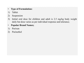 • Type of Formulation:
1) Tablet
2) Suspension
3) Initial oral dose for children and adult is 2.5 mg/kg body weight
daily but dose varies as per individual response and tolerance.
• Popular Brand Names;
1) Purixan
2) Purinethol
 