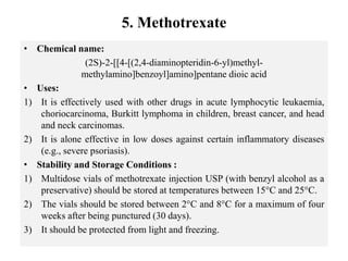 5. Methotrexate
• Chemical name:
(2S)-2-[[4-[(2,4-diaminopteridin-6-yl)methyl-
methylamino]benzoyl]amino]pentane dioic acid
• Uses:
1) It is effectively used with other drugs in acute lymphocytic leukaemia,
choriocarcinoma, Burkitt lymphoma in children, breast cancer, and head
and neck carcinomas.
2) It is alone effective in low doses against certain inflammatory diseases
(e.g., severe psoriasis).
• Stability and Storage Conditions :
1) Multidose vials of methotrexate injection USP (with benzyl alcohol as a
preservative) should be stored at temperatures between 15°C and 25°C.
2) The vials should be stored between 2°C and 8°C for a maximum of four
weeks after being punctured (30 days).
3) It should be protected from light and freezing.
 