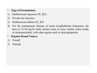 • Type of Formulation:
1) Methotrexate injection I.P., B.P.,
2) Powder for injection
3) Methotrexate tablets I.P., B.P.
4) For the maintenance therapy of acute lymphoblastic leukaemia, the
dose is 15-30 mg/m² body surface once or twice weekly either orally
or intramuscularly, with other agents such as mercaptopurine.
• Popular Brand Names;
1) Trexall
2) Xatmep
 