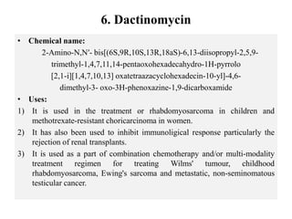 6. Dactinomycin
• Chemical name:
2-Amino-N,N′- bis[(6S,9R,10S,13R,18aS)-6,13-diisopropyl-2,5,9-
trimethyl-1,4,7,11,14-pentaoxohexadecahydro-1H-pyrrolo
[2,1-i][1,4,7,10,13] oxatetraazacyclohexadecin-10-yl]-4,6-
dimethyl-3- oxo-3H-phenoxazine-1,9-dicarboxamide
• Uses:
1) It is used in the treatment or rhabdomyosarcoma in children and
methotrexate-resistant choricarcinoma in women.
2) It has also been used to inhibit immunoligical response particularly the
rejection of renal transplants.
3) It is used as a part of combination chemotherapy and/or multi-modality
treatment regimen for treating Wilms' tumour, childhood
rhabdomyosarcoma, Ewing's sarcoma and metastatic, non-seminomatous
testicular cancer.
 