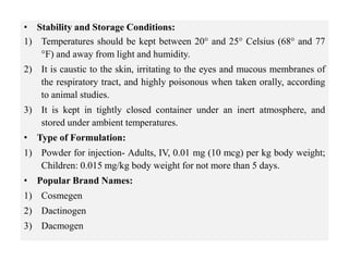 • Stability and Storage Conditions:
1) Temperatures should be kept between 20° and 25° Celsius (68° and 77
°F) and away from light and humidity.
2) It is caustic to the skin, irritating to the eyes and mucous membranes of
the respiratory tract, and highly poisonous when taken orally, according
to animal studies.
3) It is kept in tightly closed container under an inert atmosphere, and
stored under ambient temperatures.
• Type of Formulation:
1) Powder for injection- Adults, IV, 0.01 mg (10 mcg) per kg body weight;
Children: 0.015 mg/kg body weight for not more than 5 days.
• Popular Brand Names:
1) Cosmegen
2) Dactinogen
3) Dacmogen
 