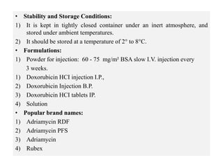• Stability and Storage Conditions:
1) It is kept in tightly closed container under an inert atmosphere, and
stored under ambient temperatures.
2) It should be stored at a temperature of 2° to 8°C.
• Formulations:
1) Powder for injection: 60 - 75 mg/m² BSA slow I.V. injection every
3 weeks.
1) Doxorubicin HCI injection I.P.,
2) Doxorubicin Injection B.P.
3) Doxorubicin HCI tablets IP.
4) Solution
• Popular brand names:
1) Adriamycin RDF
2) Adriamycin PFS
3) Adriamycin
4) Rubex
 
