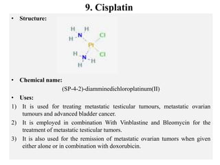 9. Cisplatin
• Structure:
• Chemical name:
(SP-4-2)-diamminedichloroplatinum(II)
• Uses:
1) It is used for treating metastatic testicular tumours, metastatic ovarian
tumours and advanced bladder cancer.
2) It is employed in combination With Vinblastine and Bleomycin for the
treatment of metastatic testicular tumors.
3) It is also used for the remission of metastatic ovarian tumors when given
either alone or in combination with doxorubicin.
 