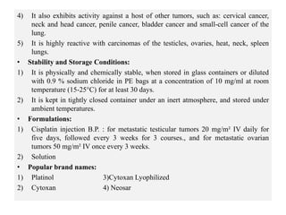 4) It also exhibits activity against a host of other tumors, such as: cervical cancer,
neck and head cancer, penile cancer, bladder cancer and small-cell cancer of the
lung.
5) It is highly reactive with carcinomas of the testicles, ovaries, heat, neck, spleen
lungs.
• Stability and Storage Conditions:
1) It is physically and chemically stable, when stored in glass containers or diluted
with 0.9 % sodium chloride in PE bags at a concentration of 10 mg/ml at room
temperature (15-25°C) for at least 30 days.
2) It is kept in tightly closed container under an inert atmosphere, and stored under
ambient temperatures.
• Formulations:
1) Cisplatin injection B.P. : for metastatic testicular tumors 20 mg/m² IV daily for
five days, followed every 3 weeks for 3 courses., and for metastatic ovarian
tumors 50 mg/m² IV once every 3 weeks.
2) Solution
• Popular brand names:
1) Platinol 3)Cytoxan Lyophilized
2) Cytoxan 4) Neosar
 